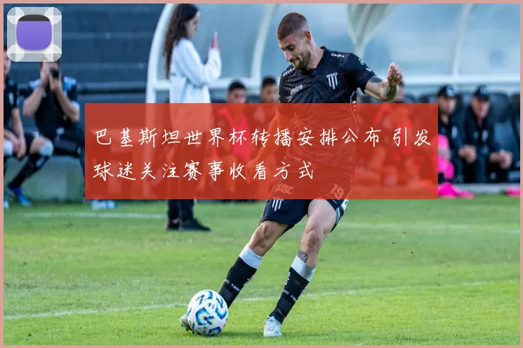 巴基斯坦世界杯转播安排公布 引发球迷关注赛事收看方式