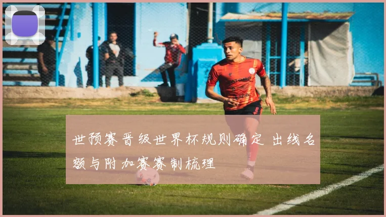 世预赛晋级世界杯规则确定 出线名额与附加赛赛制梳理